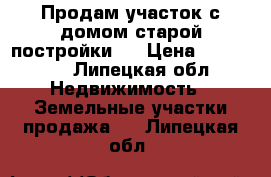 Продам участок с домом старой постройки . › Цена ­ 600 000 - Липецкая обл. Недвижимость » Земельные участки продажа   . Липецкая обл.